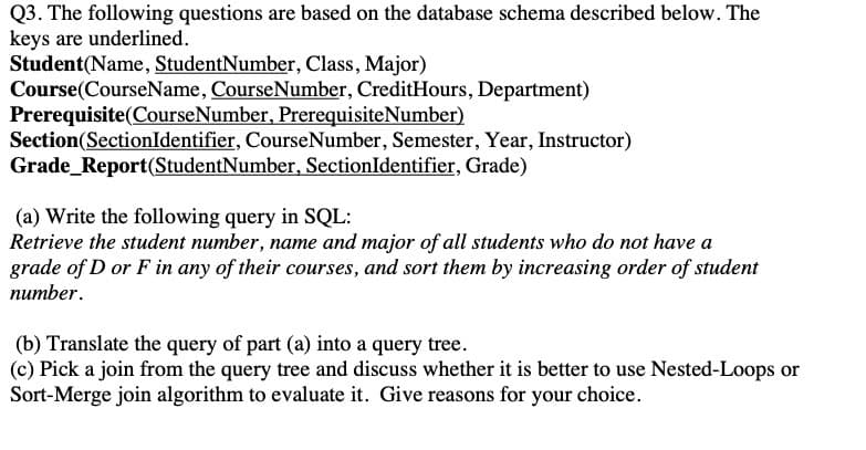 Q3. The following questions are based on the database schema described below. The
keys are underlined.
Student(Name, StudentNumber, Class, Major)
Course(CourseName, CourseNumber, CreditHours, Department)
Prerequisite(CourseNumber, PrerequisiteNumber)
Section(SectionIdentifier, CourseNumber, Semester, Year, Instructor)
Grade_Report(StudentNumber, SectionIdentifier, Grade)
(a) Write the following query in SQL:
Retrieve the student number, name and major of all students who do not have a
grade of D or F in any of their courses, and sort them by increasing order of student
питber.
(b) Translate the query of part (a) into a query tree.
(c) Pick a join from the query tree and discuss whether it is better to use Nested-Loops or
Sort-Merge join algorithm to evaluate it. Give reasons for your choice.
