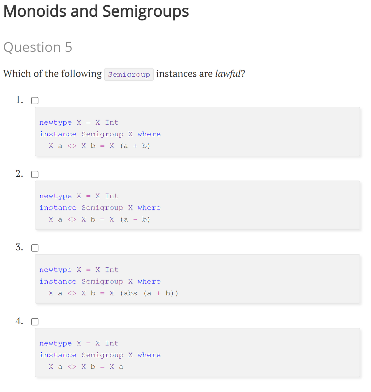 Monoids and Semigroups
Question 5
Which of the following Semigroup instances are lawful?
1. О
newtype X = X Int
instance Semigroup X where
Ха <> Х ь 3D х (а + b)
2. O
newtype X = X Int
instance Semigroup X where
Ха <> X ь 3D х (а — b)
3.
newtype X = X Int
instance Semigroup X where
Ха <> Х ь - х (аbs (a + b))
4. O
newtype X = X Int
instance Semigroup X where
Ха <> X ь %3D Ха
