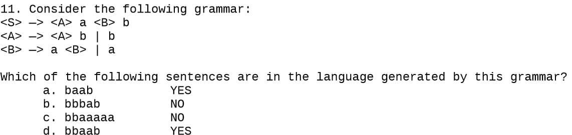 11. Consider the following grammar:
<S> -> <A> a <B> b
<A> -> <A> b | b
<B> -> a <B> | a
Which of the following sentences are in the language generated by this grammar?
a. baab
b. bbbab
c. bbaaaaa
d. bbaab
YES
NO
NO
YES
