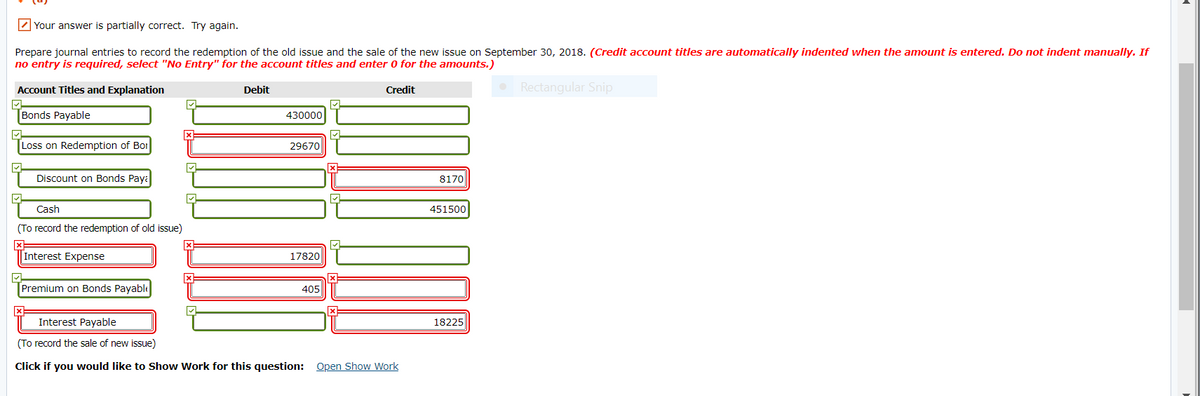 2 Your answer is partially correct. Try again.
Prepare journal entries to record the redemption of the old issue and the sale of the new issue on September 30, 2018. (Credit account titles are automatically indented when the amount is entered. Do not indent manually. If
no entry is required, select "No Entry" for the account titles and enter 0 for the amounts.)
Account Titles and Explanation
Rectangular Snip
Debit
Credit
Bonds Payable
430000
Loss on Redemption of Bor
29670
Discount on Bonds Paya
8170
Cash
451500
(To record the redemption of old issue)
Interest Expense
17820
Premium on Bonds Payable
405
Interest Payable
18225
(To record the sale of new issue)
Click if you would like to Show Work for this question: Open Show Work
