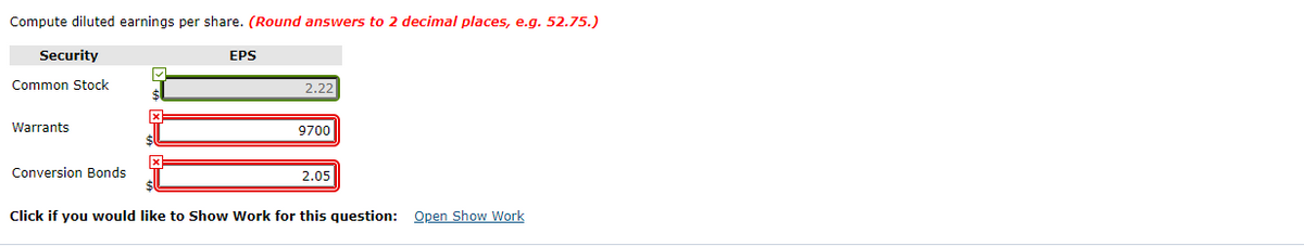 Compute diluted earnings per share. (Round answers to 2 decimal places, e.g. 52.75.)
Security
EPS
Common Stock
2.22
Warrants
9700
Conversion Bonds
2.05
Click if you would like to Show Work for this question: Open Show Work
