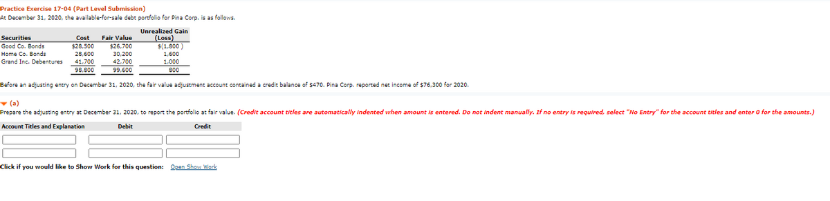 Practice Exercise 17-04 (Part Level Submission)
At December 31, 2020, the available-for-sale debt portfolio for Pina Corp. is as follows.
Unrealized Gain
(Loss)
$(1,800 )
1,600
Securities
Cost
Fair Value
Good Co. Bonds
%$428,500
$26,700
Home Co. Bonds
Grand Inc. Debentures
28,600
30,200
41,700
42,700
1,000
98,800
99,600
80
Before an adjusting entry on December 31, 2020, the fair value adjustment account contained a credit balance of $470. Pina Corp. reported net income of $76,300 for 2020.
- (a)
Prepare the adjusting entry at December 31, 2020, to report the portfolio at fair value. (Credit account titles are automatically indented when amount is entered. Do not indent manually. If no entry is required, select "No Entry" for the account titles and enter 0 for the amounts.)
Account Titles and Explanation
Debit
Credit
Click if you would like to Show Work for this question: Open Show Work
