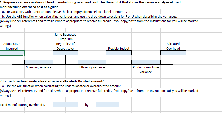 1. Prepare a variance analysis of fixed manufacturing overhead cost. Use the exhibit that shows the variance analysis of fixed
manufacturing overhead cost as a guide.
a. For variances with a zero amount, leave the box empty; do not select a label or enter a zero.
b. Use the ABS function when calculating variances, and use the drop-down selections for F or U when describing the variances.
(Always use cell references and formulas where appropriate to receive full credit. If you copy/paste from the Instructions tab you will be marked
wrong.)
Same Budgeted
Lump Sum
Actual Costs
Regardless of
Allocated
Incurred
Output Level
Flexible Budget
Overhead
Spending variance
Efficiency variance
Production-volume
variance
2. Is fixed overhead underallocated or overallocated? By what amount?
a. Use the ABS function when calculating the underallocated or overallocated amount.
(Always use cell references and formulas where appropriate to receive full credit. If you copy/paste from the Instructions tab you will be marked
wrong.)
Fixed manufacturing overhead is
by
