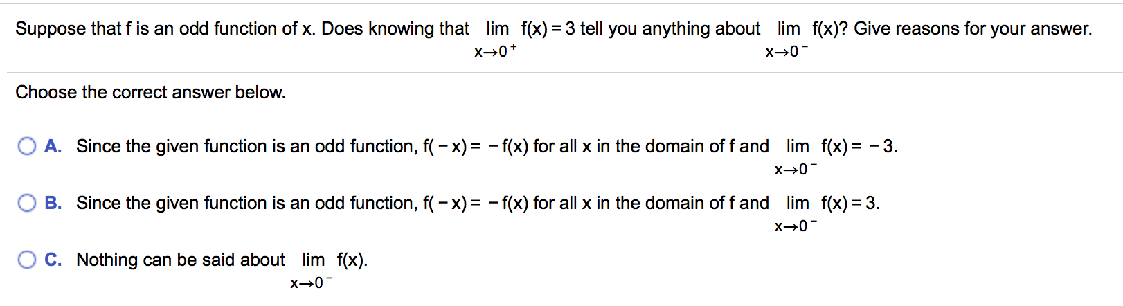 Suppose that f is an odd function of x. Does knowing that
lim f(x) = 3 tell you anything about
lim f(x)? Give reasons for your answer.
х>0-
х>0+
Choose the correct answer below.
A. Since the given function is an odd function, f(– x) = - f(x) for all x in the domain of f and lim f(x) = - 3.
B. Since the given function is an odd function, f(- x) = - f(x) for all x in the domain of f and lim f(x) = 3.
х>0-
O C. Nothing can be said about lim f(x).
х>0-
