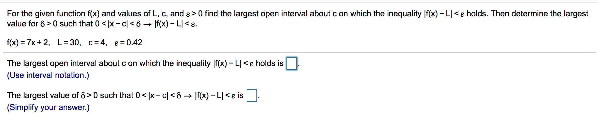 For the given function f(x) and values of L, c, and ɛ >0 find the largest open interval about c on which the inequality |f(x) – L| <ɛ holds. Then determine the largest
value for 8 > 0 such that 0< |x- c| < 8 → |f(x) –- L|< e.
f(x) = 7x+ 2,
L= 30, c=4,
e= 0.42
The largest open interval about c on which the inequality |f(x) – L|<ɛ holds is
(Use interval notation.)
The largest value of 8 > 0 such that 0 < |x - c| < 8 → |f(x) – L| <ɛ is
(Simplify your answer.)
