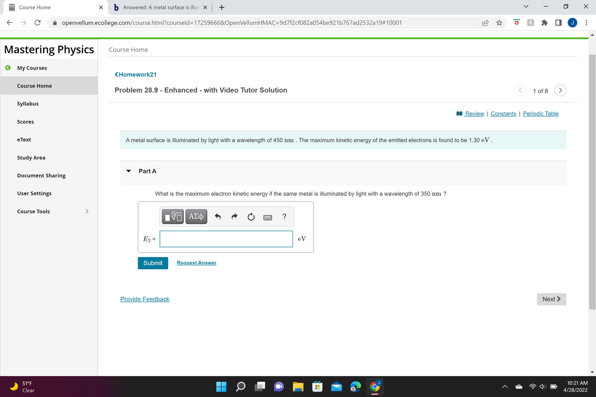 Course Home
b Answered: A metal surface is illun X +
openvellum.ecollege.com/course.html?courseld=17259666&OpenVellumHMAC=9d7f2cf082a054be921b767ad2532a19#10001
Mastering Physics
Course Home
My Courses
<Homework21
Course Home
Problem 28.9 - Enhanced - with Video Tutor Solution
1 of 8
>
Syllabus
I Review | Constants | Periodic Table
Scores
eТext
A metal surface is illuminated by light with a wavelength of 450 nm . The maximum kinetic energy of the emitted electrons is found to be 1.30 e V.
Study Area
Part A
Document Sharing
User Settings
What is the maximum electron kinetic energy if the same metal is illuminated by light with a wavelength of 350 nm ?
Course Tools
<>
?
E2 =
eV
Submit
Request Answer
Provide Feedback
Next >
51°F
10:21 AM
Clear
4/28/2022
..
>
|D
