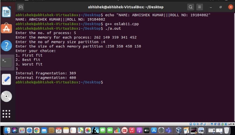 abhishek@abhishek-VirtualBox: -/Desktop
abhishek@abhishek-VirtualLBox:-/Desktop$ echo "NAME: ABHISHEK KUMAR |||ROLL NO: 19104002"
NAME: ABHISHEK KUMAR|||ROLL NO: 19104002
abhishek@abhishek-VirtualBox:-/Desktop$ g++ oslab11.cpp
abhtshek@abhtshek-VirtualBox:-/Desktop$ ./a.out
Enter the no. of process: 5
Enter the memory for each process: 262 149 359 341 452
Enter the no of memory stze partition :4
Enter the size of each memory partition :250 350 450 150
Enter your choice:
1. First fit
2. Best fit
3. Worst fit
3
Internal Fragmentation: 389
External Fragmentation: 400
abhtshek@abhtshek-VirtualBox:-/Desktop$
Left
26
stv A
