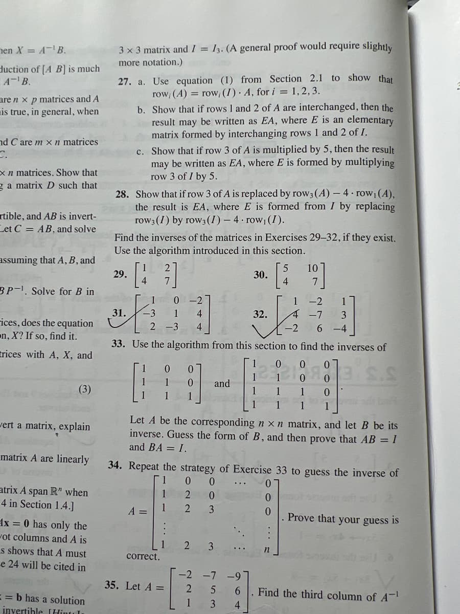 en X = A-¹B.
duction of [A B] is much
A¹ B.
are nx p matrices and A
is true, in general, when
nd Care m x n matrices
C.
xn matrices. Show that
g a matrix D such that
rtible, and AB is invert-
Let C = AB, and solve
assuming that A, B, and
BP-1. Solve for B in
ices, does the equation
n, X? If so, find it.
rices with A, X, and
(3)
wert a matrix, explain
matrix A are linearly
atrix A span R" when
4 in Section 1.4.]
x = 0 has only the
ot columns and A is
s shows that A must
e 24 will be cited in
==b has a solution
invertible [Hints In
3 x 3 matrix and I = 13. (A general proof would require slightly
more notation.)
27. a. Use equation (1) from Section 2.1 to show that
row; (A) = row, (I). A, for i = 1, 2, 3.
b. Show that if rows 1 and 2 of A are interchanged, then the
result may be written as EA, where E is an elementary
matrix formed by interchanging rows 1 and 2 of I.
c. Show that if row 3 of A is multiplied by 5, then the result
may be written as EA, where E is formed by multiplying
row 3 of I by 5.
28. Show that if row 3 of A is replaced by row3 (A) - 4. row₁(A),
the result is EA, where E is formed from I by replacing
row 3 (I) by row 3 (1) 4 row₁ (I).
29.
Find the inverses of the matrices in Exercises 29-32, if they exist.
Use the algorithm introduced in this section.
4
1
31. -3
0 -2
4
2 -3 4
1 0 0
1
1
A =
33. Use the algorithm from this section to find the inverses of
S.S
|
0 and
1
correct.
35. Let A =
2
3
30.
Let A be the corresponding n x n matrix, and let B be its
inverse. Guess the form of B, and then prove that AB = I
and BA = I.
-2 -7 -9
2
6
1
4
32.
34. Repeat the strategy of Exercise 33 to guess the inverse of
1
0 0
1
2
0
1
2
3
53
3
4
1
1
0
0
0
n
10
7
1-2
4 -7
3
-2 6 -4
0
0
1
0
1 1
azot
. Prove that your guess
Find the third column of A
is.