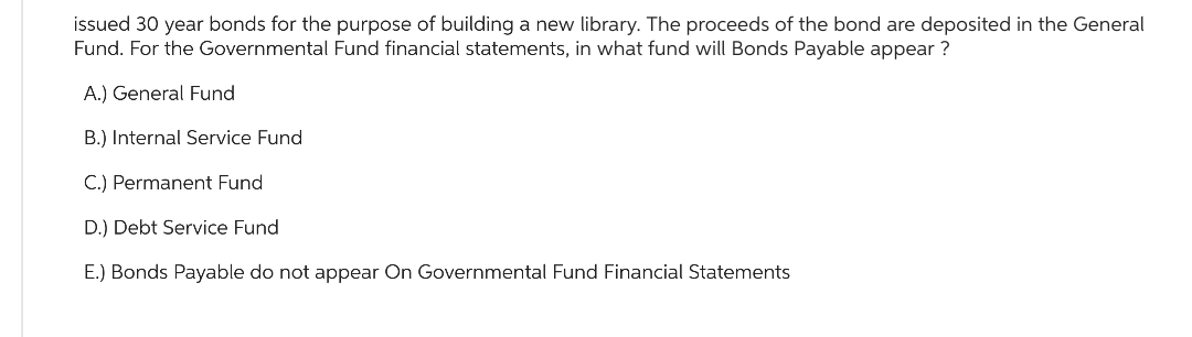 issued 30 year bonds for the purpose of building a new library. The proceeds of the bond are deposited in the General
Fund. For the Governmental Fund financial statements, in what fund will Bonds Payable appear?
A.) General Fund
B.) Internal Service Fund
C.) Permanent Fund
D.) Debt Service Fund
E.) Bonds Payable do not appear On Governmental Fund Financial Statements