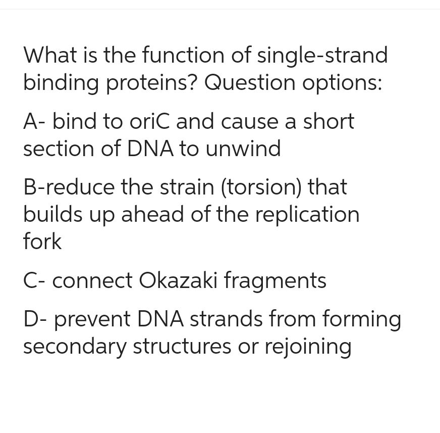 What is the function of single-strand
binding proteins? Question options:
A-bind to oriC and cause a short
section of DNA to unwind
B-reduce the strain (torsion) that
builds up ahead of the replication
fork
C- connect Okazaki fragments
D- prevent DNA strands from forming
secondary structures or rejoining