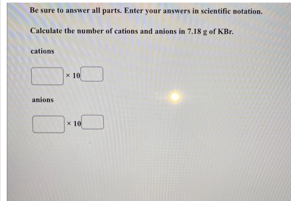Be sure to answer all parts. Enter your answers in scientific notation.
Calculate the number of cations and anions in 7.18 g of KBr.
cations
anions
x 10
x 10