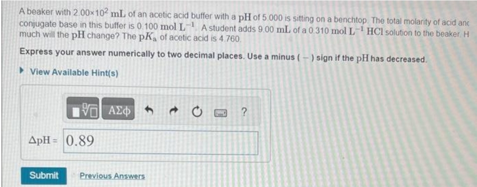 A beaker with 2.00×102 mL of an acetic acid buffer with a pH of 5.000 is sitting on a benchtop. The total molarity of acid and
conjugate base in this buffer is 0.100 mol L¹ A student adds 9.00 mL of a 0.310 mol L¹ HCl solution to the beaker. H
much will the pH change? The pKa of acetic acid is 4.760.
Express your answer numerically to two decimal places. Use a minus (-) sign if the pH has decreased.
View Available Hint(s)
IVE ΑΣΦΑ
ApH= 0.89
Submit Previous Answers
pard ?