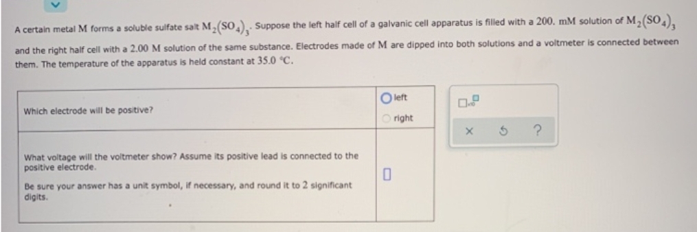 A certain metal M forms a soluble sulfate salt M₂(SO4), Suppose the left half cell of a galvanic cell apparatus is filled with a 200. mM solution of M₂(SO4)3
and the right half cell with a 2.00 M solution of the same substance. Electrodes made of M are dipped into both solutions and a voltmeter is connected between
them. The temperature of the apparatus is held constant at 35.0 °C.
Which electrode will be positive?
What voltage will the voltmeter show? Assume its positive lead is connected to the
positive electrode.
to 2 significant
Be sure your answer has a unit symbol, if necessary, and round
digits.
Oleft
Oright
0
X
?
