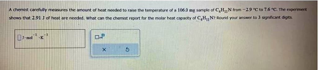 A chemist carefully measures the amount of heat needed to raise the temperature of a 106.0 mg sample of C₂H₁N from -2.9 °C to 7.6 °C. The experiment
shows that 2.91 J of heat are needed. What can the chemist report for the molar heat capacity of C₂H₁N? Round your answer to 3 significant digits.
J-mol
-1
K
X