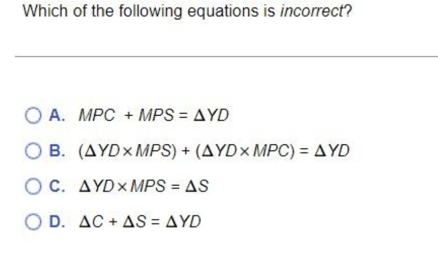 Which of the following equations is incorrect?
O A. MPC + MPS = AYD
B. (AYDXMPS) + (AYDX MPC) = AYD
OC. AYDXMPS = AS
O D. AC + AS = AYD