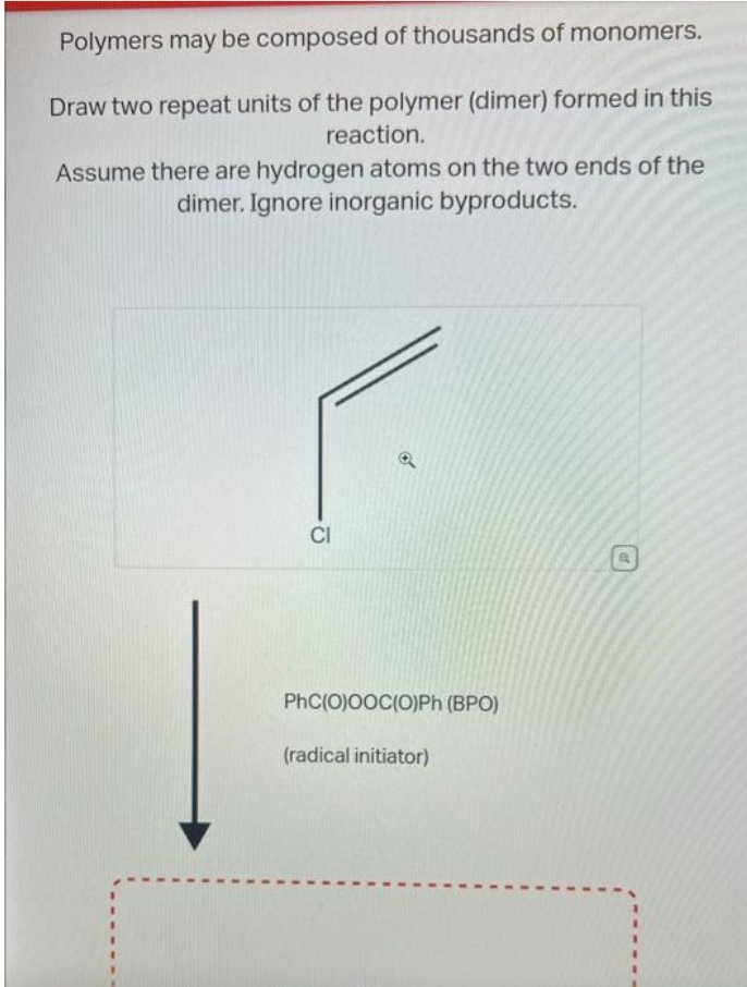 Polymers may be composed of thousands of monomers.
Draw two repeat units of the polymer (dimer) formed in this
reaction.
Assume there are hydrogen atoms on the two ends of the
dimer. Ignore inorganic byproducts.
CI
PhC(O)OOC(O)Ph (BPO)
(radical initiator)