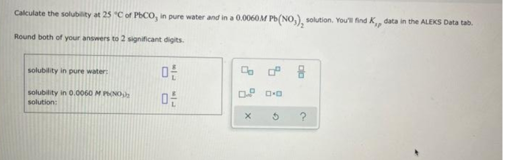 Calculate the solubility at 25 °C of PbCO, in pure water and in a 0.0060M Pb(
1 Pb(NO₂)₂ solution. You'll find K, data in the ALEKS Data tab.
Round both of your answers to 2 significant digits.
solubility in pure water:
solubility in 0.0060 M Pb(NO3)2
solution:
0
SAM
1|3
0-
00
X
?