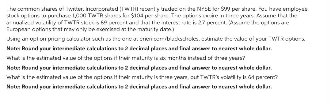 The common shares of Twitter, Incorporated (TWTR) recently traded on the NYSE for $99 per share. You have employee
stock options to purchase 1,000 TWTR shares for $104 per share. The options expire in three years. Assume that the
annualized volatility of TWTR stock is 89 percent and that the interest rate is 2.7 percent. (Assume the options are
European options that may only be exercised at the maturity date.)
Using an option pricing calculator such as the one at erieri.com/blackscholes, estimate the value of your TWTR options.
Note: Round your intermediate calculations to 2 decimal places and final answer to nearest whole dollar.
What is the estimated value of the options if their maturity is six months instead of three years?
Note: Round your intermediate calculations to 2 decimal places and final answer to nearest whole dollar.
What is the estimated value of the options if their maturity is three years, but TWTR's volatility is 64 percent?
Note: Round your intermediate calculations to 2 decimal places and final answer to nearest whole dollar.