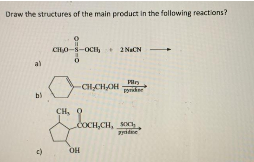 Draw the structures of the main product in the following reactions?
a)
b)
c)
0=S=O
0
CH₂0-S-OCH3 + 2 NaCN
-CH₂CH₂OH
CH,0
PBr3
pyridine
COCH₂CH₂ SOCI₂
pyridine
OH