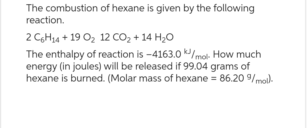 The combustion of hexane is given by the following
reaction.
2 C6H14 + 19 O₂ 12 CO₂ + 14 H₂O
The enthalpy of reaction is -4163.0 kJ/mol. How much
energy (in joules) will be released if 99.04 grams of
hexane is burned. (Molar mass of hexane = 86.20 9/mol).