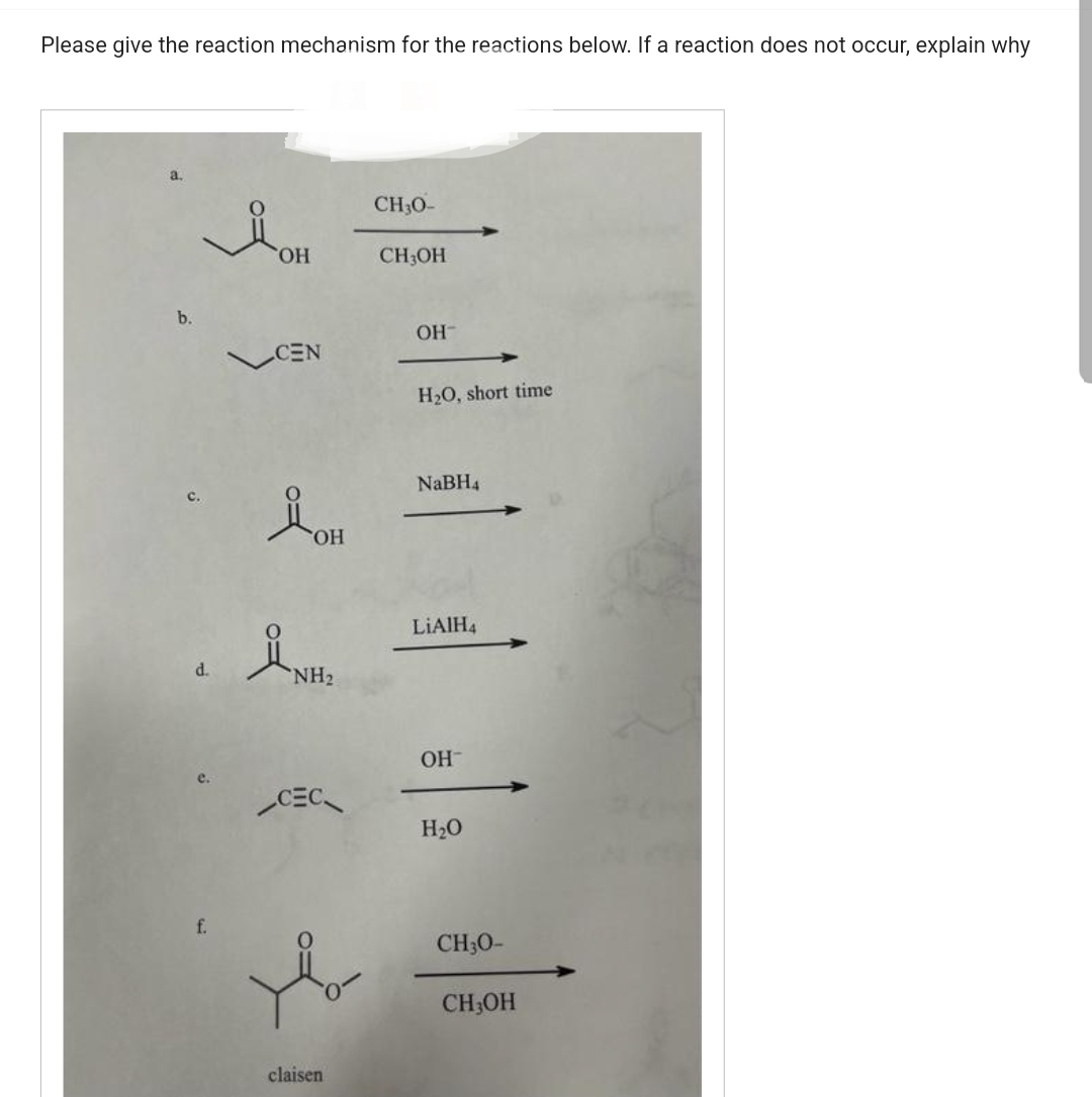 Please give the reaction mechanism for the reactions below. If a reaction does not occur, explain why
a.
b.
d.
f.
OH
CEN
ÅOH
OH
NH₂
CEC
claisen
CH3O-
CH3OH
OH-
H₂O, short time
NaBH4
LiAlH4
OH
H₂O
CH30-
CH3OH