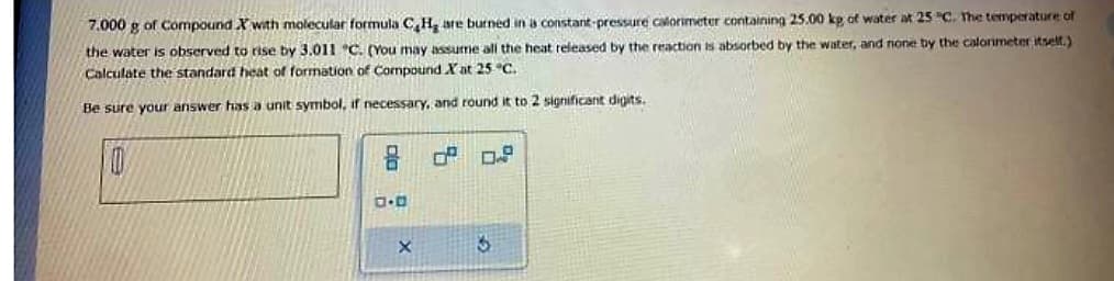 7.000 g of Compound X with molecular formula C₂H₂ are burned in a constant-pressure calorimeter containing 25.00 kg of water at 25 °C. The temperature of
the water is observed to rise by 3.011 "C. (You may assume all the heat released by the reaction is absorbed by the water, and none by the calorimeter itself.)
Calculate the standard heat of formation of Compound X at 25 °C.
Be sure your answer has a unit symbol, if necessary, and round it to 2 significant digits.
e
10
0.0
of 0.8