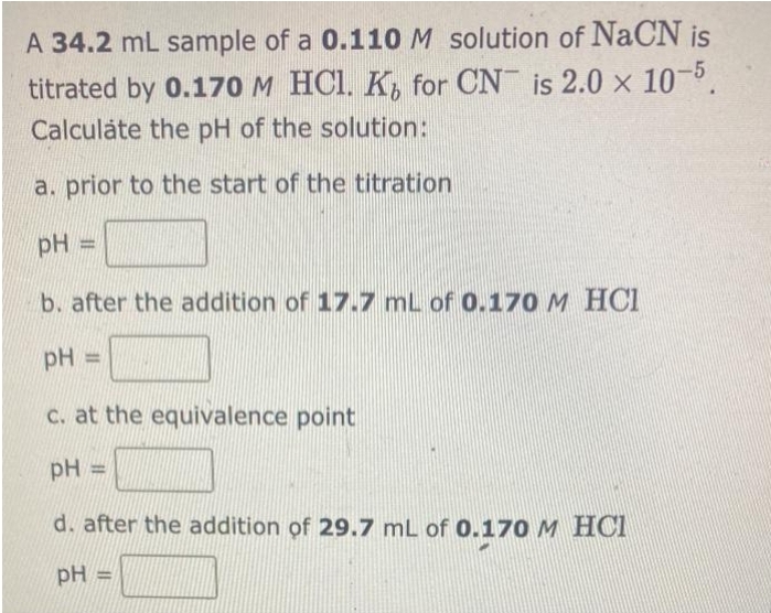 A 34.2 mL sample of a 0.110 M solution of NaCN is
titrated by 0.170 M HCl. K for CN is 2.0 × 10-5.
Calculate the pH of the solution:
a. prior to the start of the titration
pH =
b. after the addition of 17.7 mL of 0.170 M HCI
pH =
c. at the equivalence point
pH H
d. after the addition of 29.7 mL of 0.170 M HCI
pH =