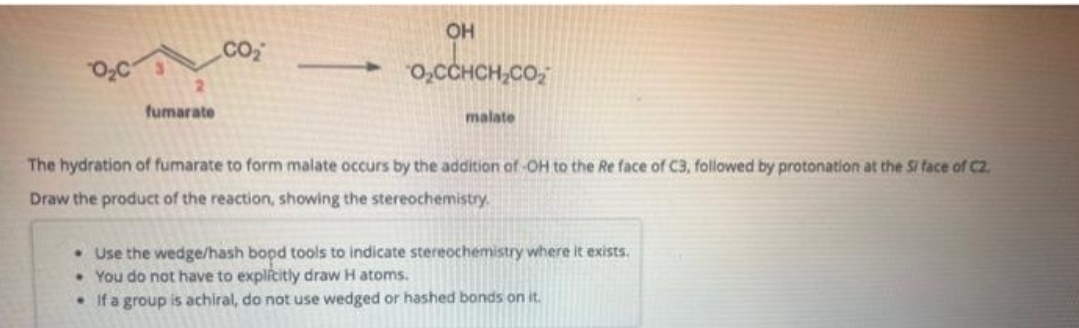 fumarate
CO₂
OH
→→O₂CCHCH₂CO₂
malate
The hydration of fumarate to form malate occurs by the addition of -OH to the Re face of C3, followed by protonation at the S/ face of C2.
Draw the product of the reaction, showing the stereochemistry.
. Use the wedge/hash bopd tools to indicate stereochemistry where it exists.
You do not have to explicitly draw H atoms.
• If a group is achiral, do not use wedged or hashed bonds on it.