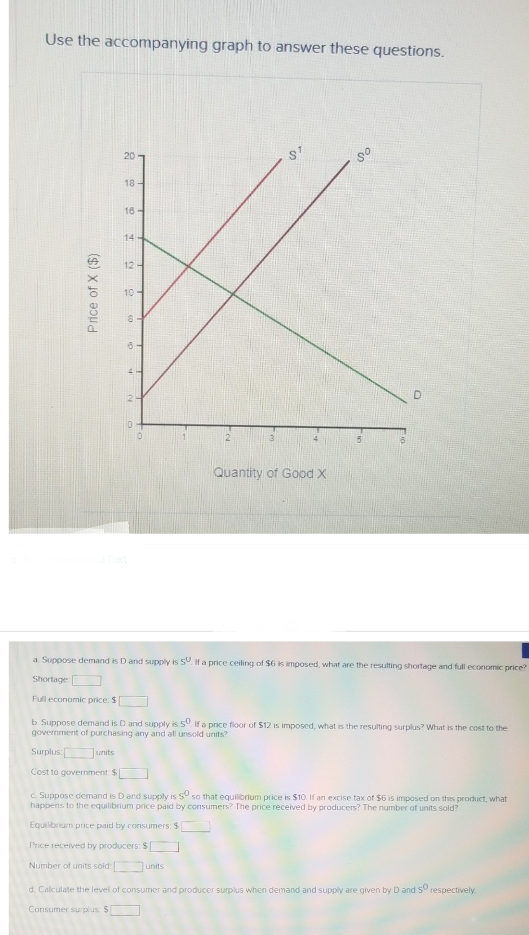 Use the accompanying graph to answer these questions.
Price of X ($)
20
18-
units
16-
14-
12-
10H
00
6
2
2
3
units
ST
Quantity of Good X
80
a. Suppose demand is D and supply is SU. If a price ceiling of $6 is imposed, what are the resulting shortage and full economic price?
Shortage:
6
Full economic price: $
b. Suppose demand is D and supply is SO. If a price floor of $12 is imposed, what is the resulting surplus? What is the cost to the
government of purchasing any and all unsold units?
Surplus:
Cost to government: $
c. Suppose demand is D and supply is sº so that equilibrium price is $10. If an excise tax of $6 is imposed on this product, what
happens to the equilibrium price paid by consumers? The price received by producers? The number of units sold?
Equilibrium price paid by consumers: $
Price received by producers: $
Number of units sold:
d. Calculate the level of consumer and producer surplus when demand and supply are given by D and so respectively.
Consumer surplus: $