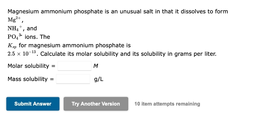Magnesium ammonium phosphate is an unusual salt in that it dissolves to form
Mg²+,
NH4+, and
PO4³ ions. The
Ksp for magnesium ammonium phosphate is
2.5 x 10-¹3. Calculate its molar solubility and its solubility in grams per liter.
Molar solubility
Mass solubility =
=
Submit Answer
M
g/L
Try Another Version 10 item attempts remaining