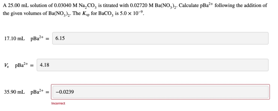 A 25.00 mL solution of 0.03040 M Na₂CO3 is titrated with 0.02720 M Ba(NO3)₂. Calculate pBa²+ following the addition of
the given volumes of Ba(NO3)2. The Ksp for BaCO3 is 5.0 × 10-⁹.
17.10 mL pBa²+
= 6.15
Ve pBa²+ = 4.18
2+
35.90 mL pBa²+
-0.0239
Incorrect