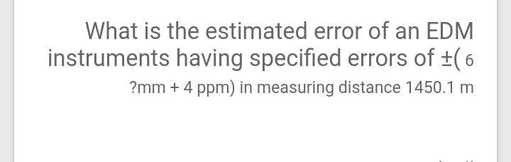 What is the estimated error of an EDM
instruments having specified errors of +(6
?mm + 4 ppm) in measuring distance 1450.1 m
