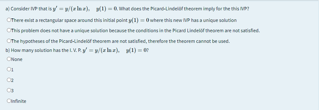 a) Consider IVP that is y' = y/(x In x), y(1) = 0. What does the Picard-Lindelöf theorem imply for the this IVP?
OThere exist a rectangular space around this initial point y(1) = 0 where this new IVP has a unique solution
OThis problem does not have a unique solution because the conditions in the Picard Lindelöf theorem are not satisfied.
OThe hypotheses of the Picard-Lindelöf theorem are not satisfied, therefore the theorem cannot be used.
b) How many solution has the I. V. P. y' = y/(x ln x), y(1) = 0?
ONone
O1
O2
O3
Olnfinite

