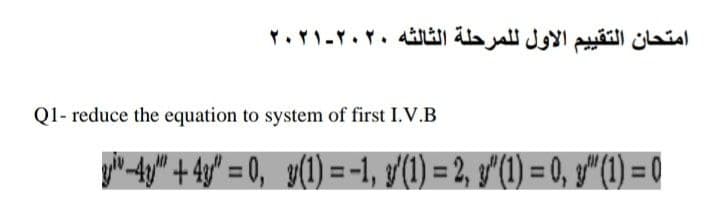 امتحان التقي يم الأول ل لمرحلة الثالثه ۲۰۲۰-۲۰۲۱
Q1- reduce the equation to system of first I.V.B
y-4y" + 4y" = 0, g(1) = -1, (1) = 2, g'(1) = 0, g"(1) = 0
%3D
