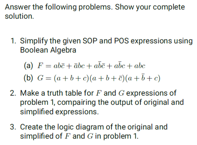 Answer the following problems. Show your complete
solution.
1. Simplify the given SOP and POS expressions using
Boolean Algebra
(a) F = abē + ābc + abc + abc+ abc
(b) G = (a+b+ c)(a + b+ c)(a +b+c)
2. Make a truth table for F and G expressions of
problem 1, compairing the output of original and
simplified expressions.
3. Create the logic diagram of the original and
simplified of F and G in problem 1.
