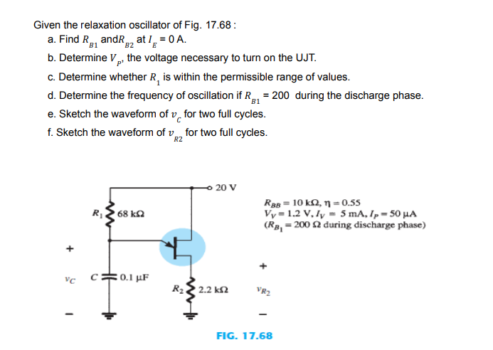 Given the relaxation oscillator of Fig. 17.68 :
a. Find R, andR, at I, = 0 A.
B1
B2
b. Determine V, the voltage necessary to turn on the UJT.
c. Determine whether R, is within the permissible range of values.
d. Determine the frequency of oscillation if R, = 200 during the discharge phase.
e. Sketch the waveform of v, for two full cycles.
f. Sketch the waveform of v, for two full cycles.
B1
R2
20 V
Ra = 10 kQ, n = 0.55
Vy = 1.2 V, lỵ = 5 mA, Ip = 50 µA
(Rø, = 200 2 during discharge phase)
68 k2
c=0.1 µF
R22 2.2 k2
VR2
FIG. 17.68
