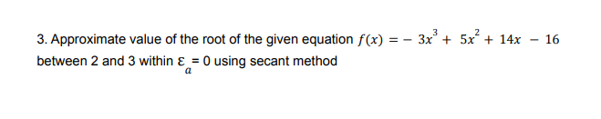 3. Approximate value of the root of the given equation f(x) = – 3x + 5x + 14x
between 2 and 3 within ɛ = 0 using secant method
16
a
