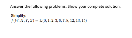 Answer the following problems. Show your complete solution.
Simplify:
f(W, X,Y, Z) = E(0, 1, 2, 3, 6, 7, 8, 12, 13, 15)
