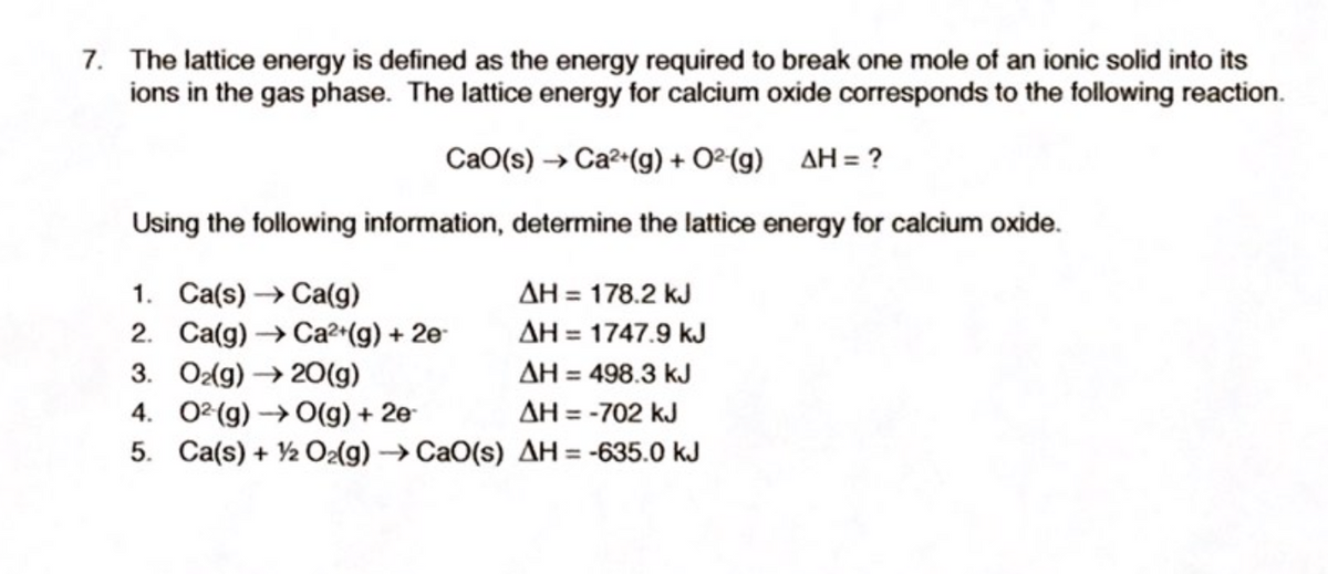 7. The lattice energy is defined as the energy required to break one mole of an ionic solid into its
ions in the gas phase. The lattice energy for calcium oxide corresponds to the following reaction.
CaO(s) → Ca²•(g) + O²(g) AH= ?
Using the following information, determine the lattice energy for calcium oxide.
AH = 178.2 kJ
AH = 1747.9 kJ
1. Ca(s) → Ca(g)
2. Ca(g) → Ca²*(g) + 2e-
3. Ozlg) → 20(g)
4. 02 (g) → O(g) + 2e
5. Ca(s) + 2 O2(g) →CAO(s) AH = -635.0 kJ
AH = 498.3 kJ
AH = -702 kJ
