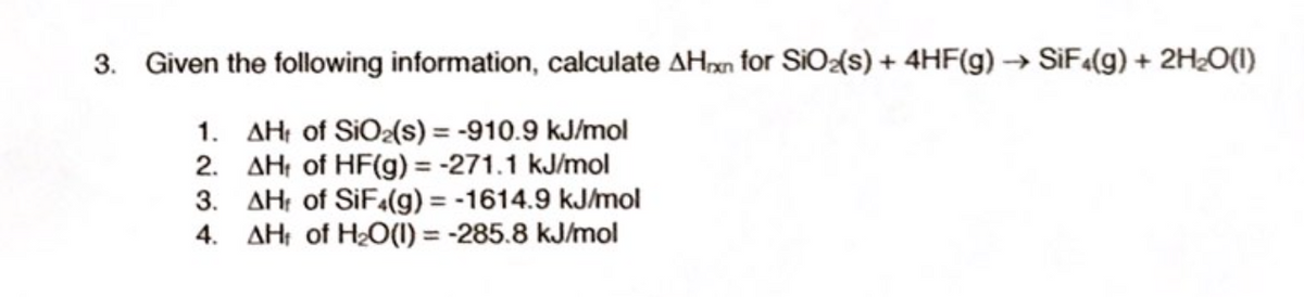 3. Given the following information, calculate AHxn for SiO{s) + 4HF(g) → SiF«(g) + 2H2O(1)
1. AHt of SiO2(s) = -910.9 kJ/mol
2. AH: of HF(g) = -271.1 kJ/mol
3. AH: of SIF4(g) = -1614.9 kJ/mol
4. AH: of H2O(1) = -285.8 kJ/mol
%3D
