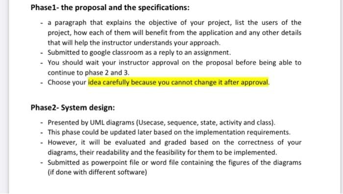 Phase1- the proposal and the specifications:
- a paragraph that explains the objective of your project, list the users of the
project, how each of them will benefit from the application and any other details
that will help the instructor understands your approach.
- Submitted to google classroom as a reply to an assignment.
- You should wait your instructor approval on the proposal before being able to
continue to phase 2 and 3.
- Choose your idea carefully because you cannot change it after approval.
Phase2- System design:
- Presented by UML diagrams (Usecase, sequence, state, activity and class).
- This phase could be updated later based on the implementation requirements.
- However, it will be evaluated and graded based on the correctness of your
diagrams, their readability and the feasibility for them to be implemented.
- Submitted as powerpoint file or word file containing the figures of the diagrams
(if done with different software)
