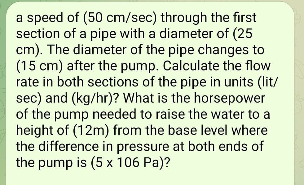 a speed of (50 cm/sec) through the first
section of a pipe with a diameter of (25
cm). The diameter of the pipe changes to
(15 cm) after the pump. Calculate the flow
rate in both sections of the pipe in units (lit/
sec) and (kg/hr)? What is the horsepower
of the pump needed to raise the water to a
height of (12m) from the base level where
the difference in pressure at both ends of
the pump is (5 x 106 Pa)?