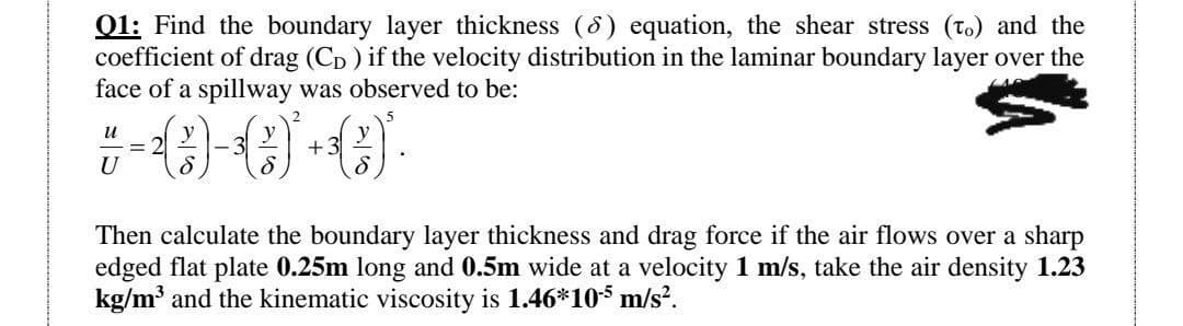 Q1: Find the boundary layer thickness (6) equation, the shear stress (to) and the
coefficient of drag (C₁) if the velocity distribution in the laminar boundary layer over the
face of a spillway was observed to be:
u
7- (C)-()*+C)*.
U
Then calculate the boundary layer thickness and drag force if the air flows over a sharp
edged flat plate 0.25m long and 0.5m wide at a velocity 1 m/s, take the air density 1.23
kg/m³ and the kinematic viscosity is 1.46*10-5 m/s².