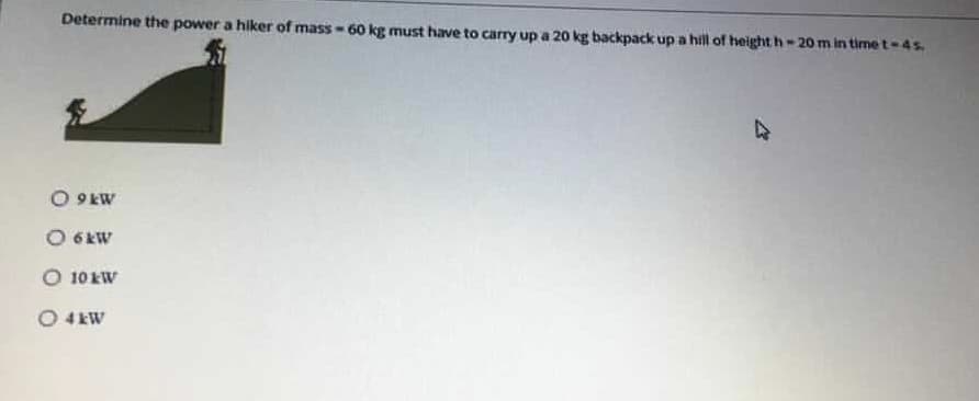 Determine the power a hiker of mass- 60 kg must have to carry up a 20 kg backpack up a hill of height h- 20m in time t-4s.
O 9 kW
O 6 KW
O 10 kW
O 4 kW
