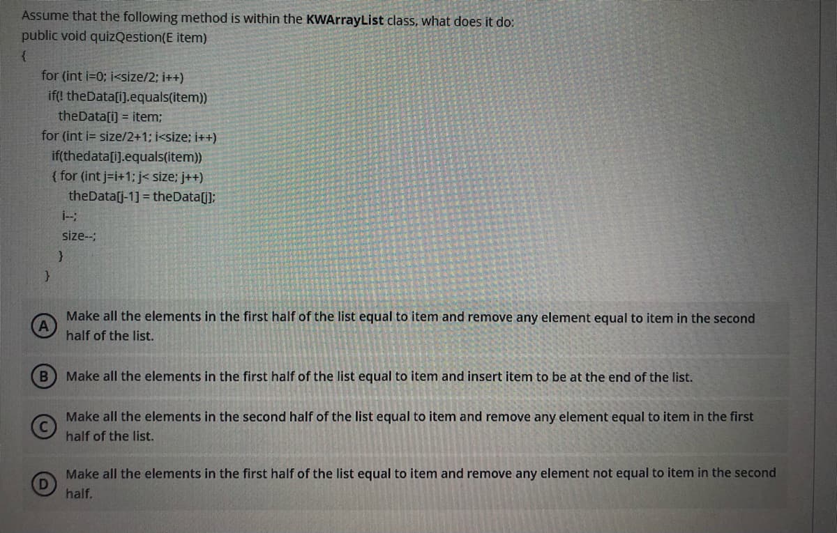 Assume that the following method is within the KWArrayList class, what does it do:
public void quizQestion(E item)
for (int i=0; i<size/2; i++)
if(! theData[i].equals(item))
theData[i) = item;
for (int i= size/2+1; i<size; i++)
if(thedata[i].equals(item))
{ for (int j-i+1: j< size; j++)
theData[j-1] = theData[];
size--;
Make all the elements in the first half of the list equal to item and remove any element equal to item in the second
half of the list.
B
Make all the elements in the first half of the list equal to item and insert item to be at the end of the list.
Make all the elements in the second half of the list equal to item and remove any element equal to item in the first
half of the list.
Make all the elements in the first half of the list equal to item and remove any element not equal to item in the second
half.
