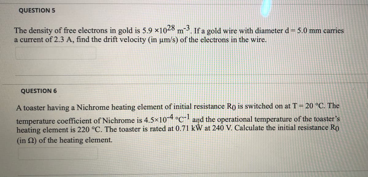 QUESTION 5
The density of free electrons in gold is 5.9 ×1028 m¯³. If a gold wire with diameter d= 5.0 mm carries
a current of 2.3 A, find the drift velocity (in µm/s) of the electrons in the wire.
QUESTION 6
A toaster having a Nichrome heating element of initial resistance Ro is switched on at T= 20 °C. The
temperature coefficient of Nichrome is 4.5×10¯“ °C¯' amd the operational temperature of the toaster's
heating element is 220 °C. The toaster is rated at 0.71 kW at 240 V. Calculate the initial resistance Ro
(in 2) of the heating element.
