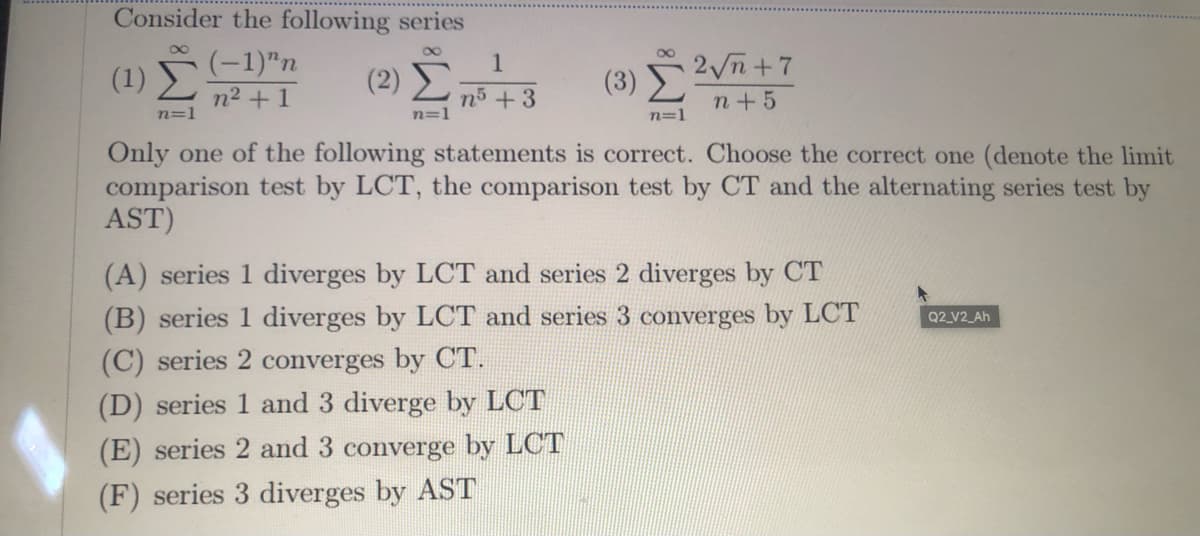 Consider the following series
(-1)"n
n2 +1
2 n+7
1
(1)
(2)
(3)
n5 +3
n=1
n+5
n=1
n=1
Only one of the following statements is correct. Choose the correct one (denote the limit
comparison test by LCT, the comparison test by CT and the alternating series test by
AST)
(A) series 1 diverges by LCT and series 2 diverges by CT
(B) series 1 diverges by LCT and series 3 converges by LCT
(C) series 2 converges by CT.
(D) series 1 and 3 diverge by LCT
Q2_V2_Ah
(E) series 2 and 3 converge by LCT
(F) series 3 diverges by AST
