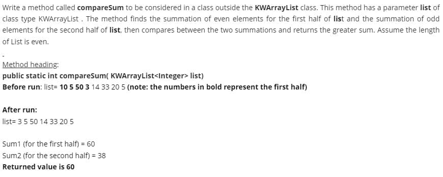 Write a method called compareSum to be considered in a class outside the KWArrayList class. This method has a parameter list of
class type KWArrayList . The method finds the summation of even elements for the first half of list and the summation of odd
elements for the second half of list, then compares between the two summations and returns the greater sum. Assume the length
of List is even.
Method heading:
public static int compareSum( KWArrayList<Integer> list)
Before run: list= 10 5 50 3 14 33 20 5 (note: the numbers in bold represent the first half)
After run:
list= 3 5 50 14 33 20 5
Sum1 (for the first half) = 60
Sum2 (for the second half) = 38
Returned value is 60
