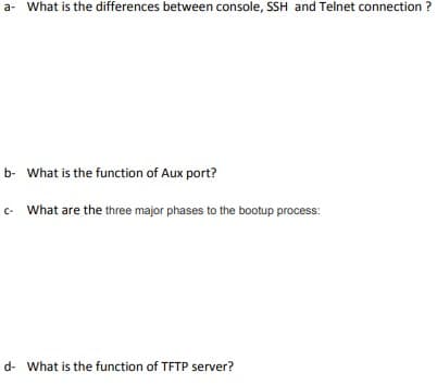 a- What is the differences between console, SSH and Telnet connection ?
b- What is the function of Aux port?
- What are the three major phases to the bootup process:
d- What is the function of TFTP server?