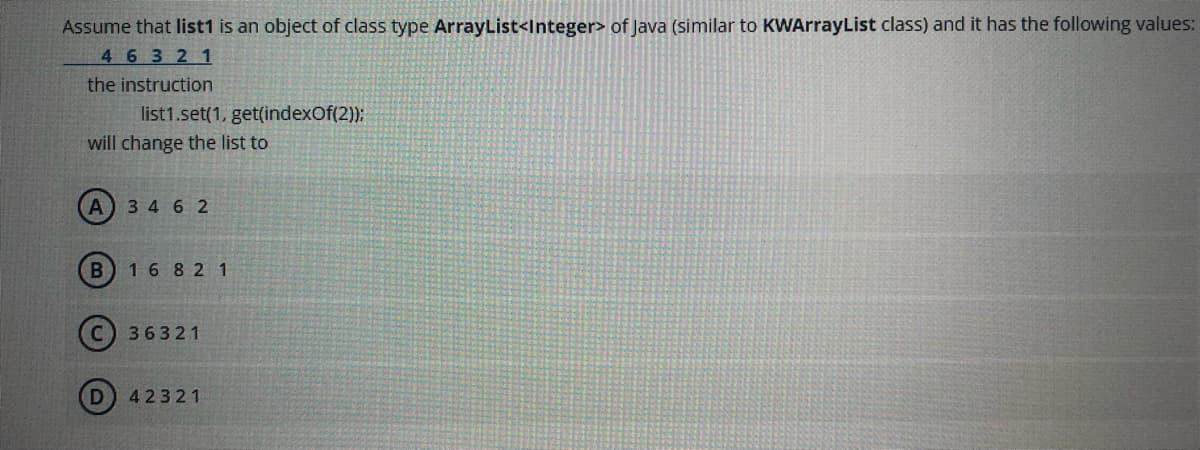 Assume that list1 is an object of class type ArrayList<Integer> of Java (similar to KWArrayList class) and it has the following values:
46321
the instruction
list1.set(1, get(indexOf(2)):
will change the list to
3 4 6 2
B) 16 8 2 1
36321
42321
